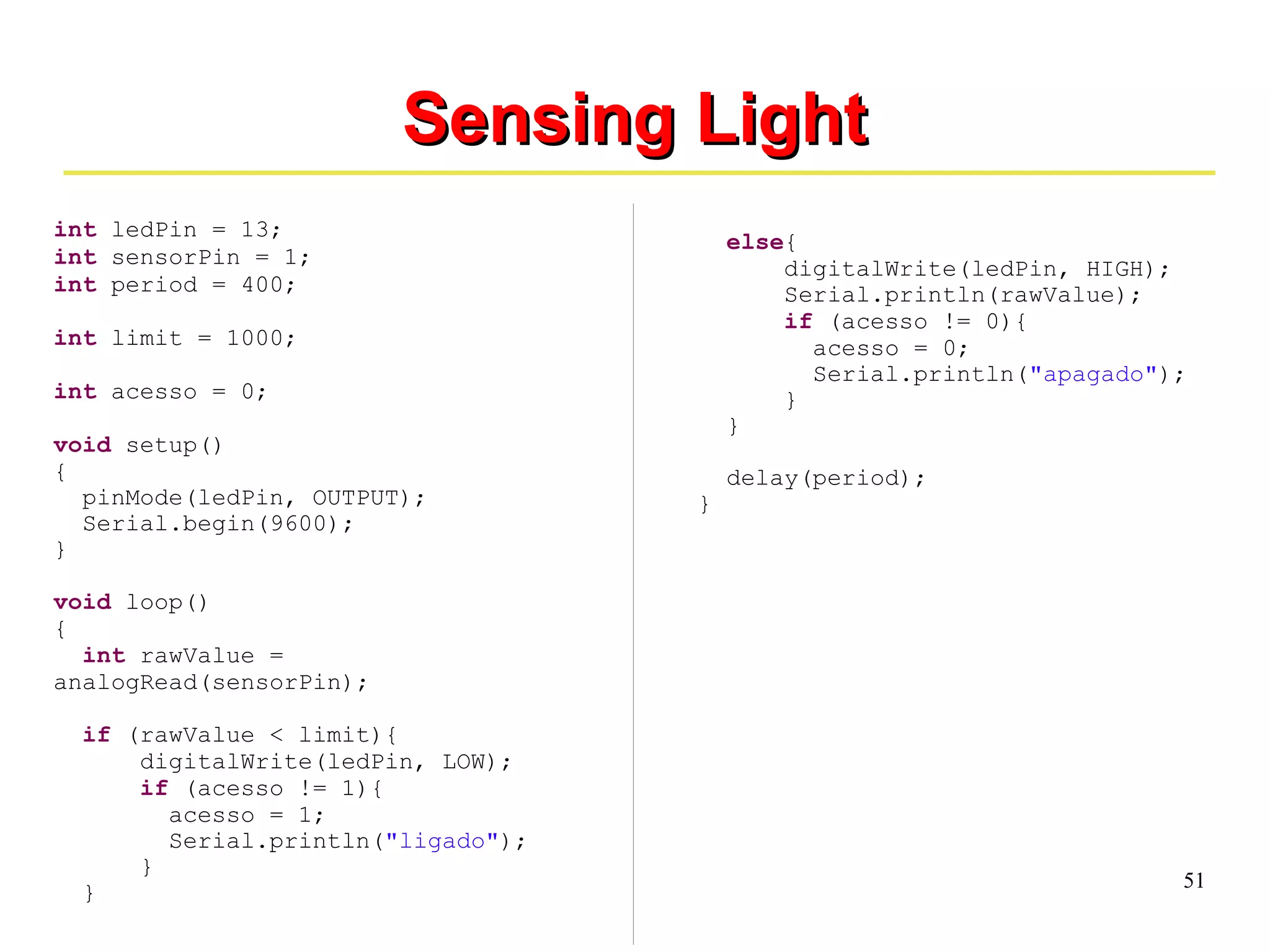 51 
int ledPin = 13; 
int sensorPin = 1; 
int period = 400; 
int limit = 1000; 
int acesso = 0; 
void setup() 
{ 
SSeennssiinngg LLiigghhtt 
pinMode(ledPin, OUTPUT); 
Serial.begin(9600); 
} 
void loop() 
{ 
int rawValue = 
analogRead(sensorPin); 
if (rawValue < limit){ 
digitalWrite(ledPin, LOW); 
if (acesso != 1){ 
acesso = 1; 
Serial.println("ligado"); 
} 
} 
else{ 
digitalWrite(ledPin, HIGH); 
Serial.println(rawValue); 
if (acesso != 0){ 
acesso = 0; 
Serial.println("apagado"); 
} 
} 
delay(period); 
} 
 