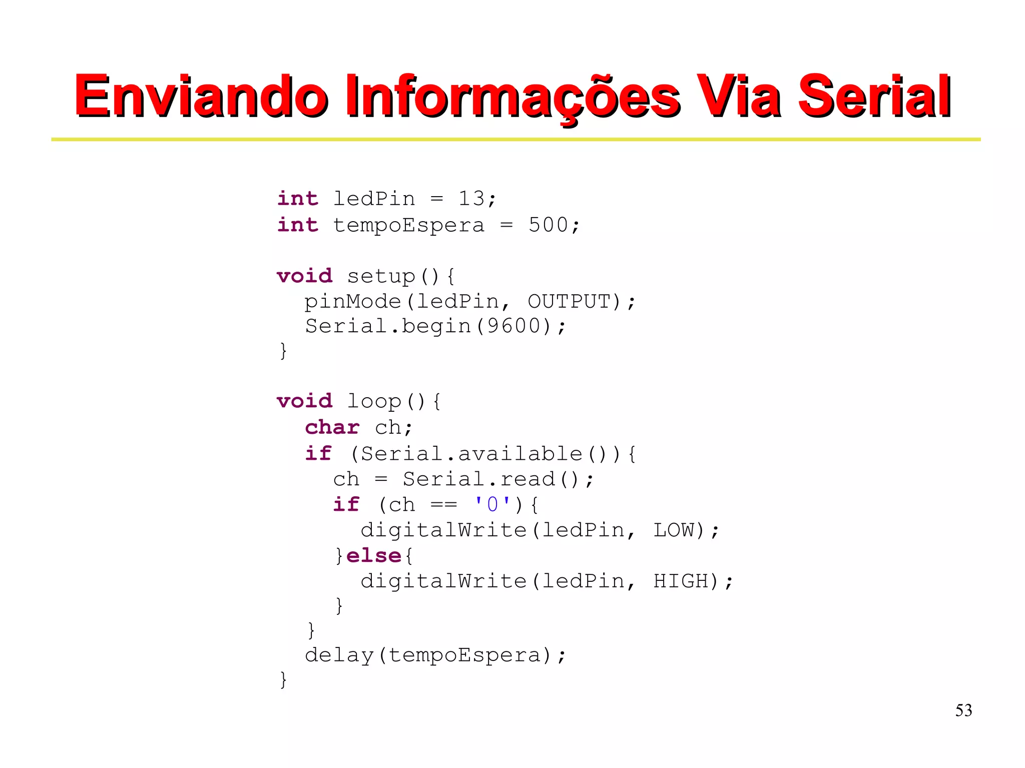 53 
EEnnvviiaannddoo IInnffoorrmmaaççõõeess VViiaa SSeerriiaall 
int ledPin = 13; 
int tempoEspera = 500; 
void setup(){ 
pinMode(ledPin, OUTPUT); 
Serial.begin(9600); 
} 
void loop(){ 
char ch; 
if (Serial.available()){ 
ch = Serial.read(); 
if (ch == '0'){ 
digitalWrite(ledPin, LOW); 
}else{ 
digitalWrite(ledPin, HIGH); 
} 
} 
delay(tempoEspera); 
} 
 