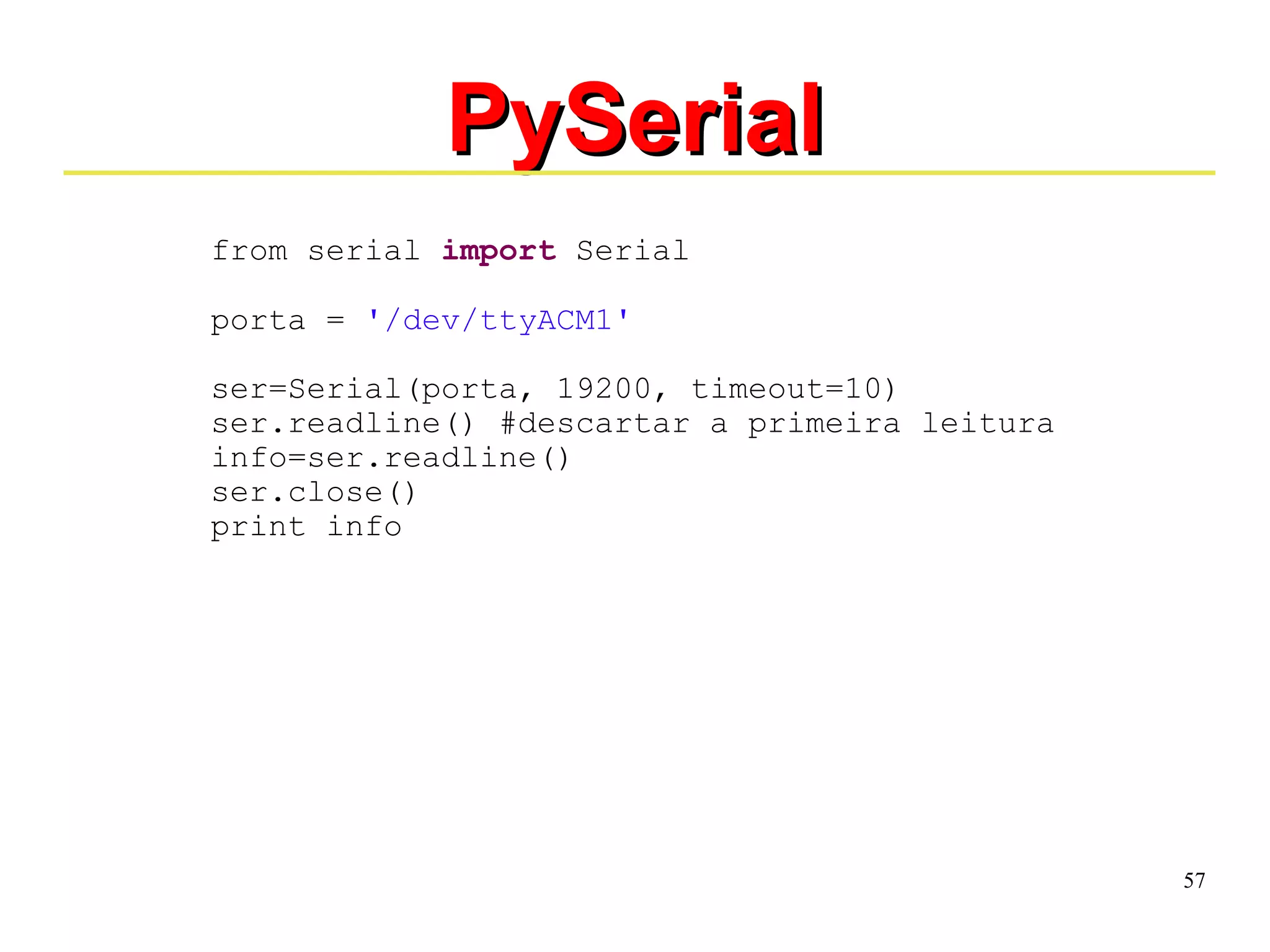 57 
PPyySSeerriiaall 
from serial import Serial 
porta = '/dev/ttyACM1' 
ser=Serial(porta, 19200, timeout=10) 
ser.readline() #descartar a primeira leitura 
info=ser.readline() 
ser.close() 
print info 
 