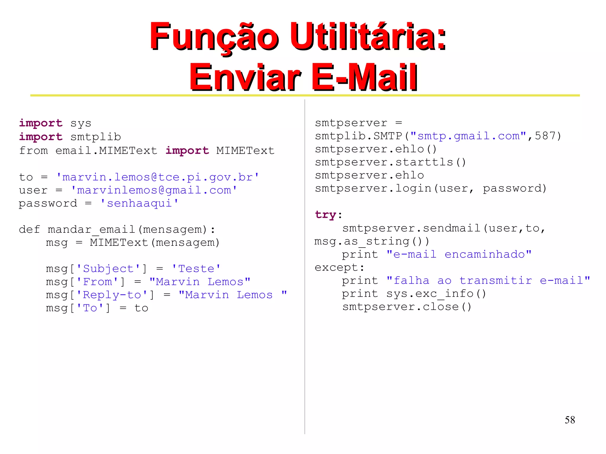 58 
FFuunnççããoo UUttiilliittáárriiaa:: 
EEnnvviiaarr EE--MMaaiill 
import sys 
import smtplib 
from email.MIMEText import MIMEText 
to = 'marvin.lemos@tce.pi.gov.br' 
user = 'marvinlemos@gmail.com' 
password = 'senhaaqui' 
def mandar_email(mensagem): 
msg = MIMEText(mensagem) 
msg['Subject'] = 'Teste' 
msg['From'] = "Marvin Lemos" 
msg['Reply-to'] = "Marvin Lemos " 
msg['To'] = to 
smtpserver = 
smtplib.SMTP("smtp.gmail.com",587) 
smtpserver.ehlo() 
smtpserver.starttls() 
smtpserver.ehlo 
smtpserver.login(user, password) 
try: 
smtpserver.sendmail(user,to, 
msg.as_string()) 
print "e-mail encaminhado" 
except: 
print "falha ao transmitir e-mail" 
print sys.exc_info() 
smtpserver.close() 
 