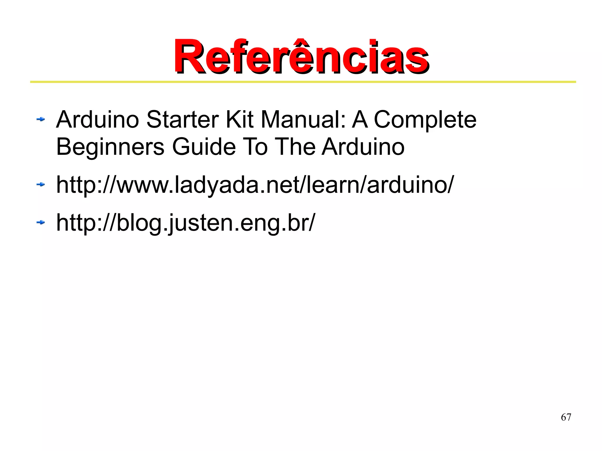 67 
RReeffeerrêênncciiaass 
Arduino Starter Kit Manual: A Complete 
Beginners Guide To The Arduino 
http://www.ladyada.net/learn/arduino/ 
http://blog.justen.eng.br/ 
