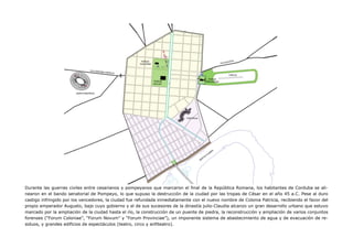 Durante las guerras civiles entre cesarianos y pompeyanos que marcaron el final de la República Romana, los habitantes de Corduba se ali-
nearon en el bando senatorial de Pompeyo, lo que supuso la destrucción de la ciudad por las tropas de César en el año 45 a.C. Pese al duro
castigo infringido por los vencedores, la ciudad fue refundada inmediatamente con el nuevo nombre de Colonia Patricia, recibiendo el favor del
propio emperador Augusto, bajo cuyo gobierno y el de sus sucesores de la dinastía julio-Claudia alcanzo un gran desarrollo urbano que estuvo
marcado por la ampliación de la ciudad hasta el río, la construcción de un puente de piedra, la reconstrucción y ampliación de varios conjuntos
forenses (“Forum Coloniae”, “Forum Novum” y “Forum Provinciae”), un imponente sistema de abastecimiento de agua y de evacuación de re-
siduos, y grandes edificios de espectáculos (teatro, circo y anfiteatro).
 