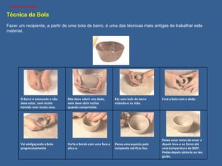 Técnica da Bola   Fazer um recipiente, a partir de uma bola de barro, é uma das técnicas mais antigas de trabalhar este material. Técnicas de Olaria O Barro é amassado e não deve estar, nem muito húmido nem muito seco. Não deve aderir aos dedo, nem deve abrir rachas quando comprimido. Faz uma bola de barro rolando-o na mão. Fura a bola com o dedo. Vai adelgaçando a bola progressivamente Corta o bordo com uma faca e alisa-o. Passa uma esponja pelo recipiente até ficar liso. Deixa secar antes de cozer e depois leva-o ao forno até uma temperatura de 850º. Podes depois pinta-lo ao teu gosto. 