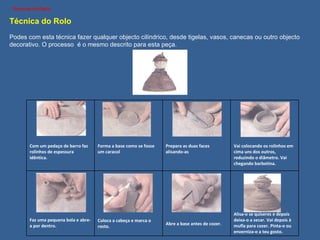 Técnica do Rolo Podes com esta técnica fazer qualquer objecto cilíndrico, desde tigelas, vasos, canecas ou outro objecto decorativo. O processo  é o mesmo descrito para esta peça. Com um pedaço de barro faz rolinhos de espessura idêntica. Forma a base como se fosse um caracol Prepara as duas faces alisando-as Vai colocando os rolinhos em cima uns dos outros, reduzindo o diâmetro. Vai chegando barbotina. Faz uma pequena bola e abre-a por dentro. Coloca a cabeça e marca o rosto. Abre a base antes de cozer. Alisa-o se quiseres e depois deixa-o a secar. Vai depois à mufla para cozer. Pinta-o ou enverniza-o a teu gosto. 