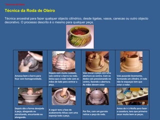 Técnica da Roda de Oleiro Técnica ancestral para fazer qualquer objecto cilíndrico, desde tigelas, vasos, canecas ou outro objecto decorativo. O processo descrito é o mesmo para qualquer peça. Amassa bem o barro para ficar com homogeneidade. Depois com muito cuidado, vais centrar o barro na roda. Deixa que a roda rode com as mãos de lado para centrar a peça. Vais iniciar a peça com uma abertura ao centro. Com os dedos vais pressionando no centro, fazendo a abertura. As mãos devem estar húmidas. Vais puxando levemente, formando um cilindro. A roda não te esqueças tem que estar a rodar. Depois dás a forma desejada à peça, alargando ou estreitando, encurtando ou alongando. A seguir tens a fase de acabamento Alisas com uma esponja toda a peça. Por fim, com um garrote retiras a peça da roda. Antes de ir à Mufla para fazer a cozedura, tens que primeiro secar muito bem as peças. 