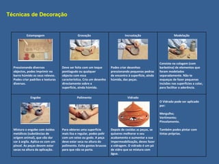 Técnicas de Decoração Estampagem Pressionando diversos objectos, podes imprimir no barro húmido os seus relevos. Podes criar padrões e texturas diversas. Gravação Deve ser feita com um teque pontiagudo ou qualquer objecto com essa característica. Cria um desenho directamente sobre a superfície, ainda húmida. Incrustação Podes criar desenhos pressionando pequenas pedras de encontro à superfície, ainda húmida, das peças. Modelação Consiste na colagem (com barbotina) de elementos que foram modelados separadamente. Não te esqueças de fazer pequenas incisões nas superfícies a colar, para facilitar a aderência. Engobe Mistura o engobe com óxidos metálicos (substâncias de origem animal), que vão dar cor à argila. Aplica-os com um pincel. As peças devem estar secas na altura da aplicação. Polimento Para obteres uma superfície mais lisa e regular, podes polir com um seixo ou godo. A peça deve estar seca na altura do polimento. Evita gestos bruscos para que não se parta. Vidrado Depois de cozidas as peças, se quiseres melhorar o seu acabamento e aumentar a sua impermeabilização, deves fazer a vidragem. O vidrado é um pó de vidro que se mistura com água. O Vidrado pode ser aplicado por: Mergulho; Vertimento; Pincelamento. Também podes pintar com tintas próprias. 