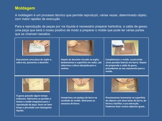 Moldagem A moldagem é um processo técnico que permite reproduzir, várias vezes, determinado objeto, com maior rapidez de execução. Para a reprodução de peças por via líquida é necessário preparar barbotina, a calda de gesso, uma peça que será o nosso positivo de modo a preparar o molde que pode ter várias partes que se chamam tasselos. Executamos uma placa de argila e, sobre ela, passamos o desenho. Depois do desenho vincado na argila, desbastamos a superfície em redor, até obtermos a altura desejada para o motivo. Completamos o molde, construindo umas paredes laterais em barro. Depois de preparada a calda de gesso, procedemos ao seu vazamento para o molde. O gesso passado algum tempo endurece. Retiramos as paredes e temos o molde (negativo) para a reprodução da peça. Deve ser bem limpo e pincelado com detergente liquido.  Comprimes um pedaço de barro na cavidade do molde. Retiramos os excessos de barro. Pressionamos levemente na superfície do objecto com duas bolas de barro, de forma a facilitar a sua extracção. Podemos fazer muitos objectos iguais. 