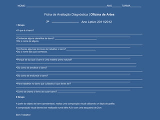 NOME: ___________________________________________________________ANO_______TURMA________     Ficha de Avaliação Diagnóstica |  Oficina de Artes   7º  --------------------------  Ano Letivo 2011/2012   I Grupo   O que é o barro? ____________________________________________________________________________________________________________________________________________________________________________________________________ Conheces alguns utensílios de barro? __________________________________ Diz o nome de alguns. ____________________________________________________________________________________________________________________________________________________________________________________________________ Conheces algumas técnicas de trabalhar o barro?________________________ Diz o nome das que conheces. ____________________________________________________________________________________________________________________________________________________________________________________________________ Porque se diz que o barro é uma matéria prima natural? __________________________________________________________________________________________________ __________________________________________________________________________________________________ Diz como se amolece o barro? ____________________________________________________________________________________________________________________________________________________________________________________________________ Diz como se endurece o barro? ____________________________________________________________________________________________________________________________________________________________________________________________________ Para trabalhar no barro que cuidados é que deves ter? ____________________________________________________________________________________________________________________________________________________________________________________________________ Como se chama o forno de cozer barro? _______________________________   II Grupo   A partir do objeto de barro apresentado, realiza uma composição visual utilizando um lápis de grafite. A composição visual deverá ser realizada numa folha A3 e com uma esquadria de 2cm.   Bom Trabalho! 