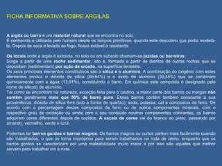 FICHA INFORMATIVA SOBRE ARGILAS   A argila ou barro  é um  material natural  que se encontra no solo. É conhecida e utilizada pelo homem desde os tempos primitivos, quando este descobriu que podia modelá-la. Depois de seca e levada ao fogo, ficava estável e resistente.  Os locais  onde a argila é extraída, no solo ou em subsolo chamam-se  jazidas ou barreiros . Surge a partir de uma  rocha sedimentar , isto é, formada a partir de detritos de outras rochas que se depositam (sedimentam)  por ação da erosão , na superfície terrestre. Os seus principais elementos constitutivos são a  sílica e o alumínio . A combinação do oxigénio com estes elementos produz o dióxido de sílica (46,64%) e o óxido de alumínio (39,45%) que se combinam quimicamente com a água (13,91%), constituindo o barro. Em química este composto é designado pelo nome de silicato de alumínio. Tal como se encontram na natureza, exceção feita para o caulino, a maior parte dos barros ou margas  não contêm  geralmente  mais que 50% de barro puro . Esses barros contêm também consoante a sua proveniência, dióxido de sílica livre (sob a forma de quartzo), soda, potassa, cal e compostos de ferro. De acordo com a percentagem destes compostos de ferro ou de outros componentes minerais, com o respectivo grau de oxidação ou ainda com o seu conteúdo noutros componentes colorantes, os barros adquirem cores diferentes depois de cozidos.  A escala de cores  vai do branco ao preto, passando por amarelo, vermelho, verde e azul. Podemos ter  barros gordos e barros magros . Os barros magros ou curtos partem mais facilmente quando são trabalhados, o que os torna impróprios para serem trabalhados na roda de oleiro, enquanto que os barros gordos se caracterizam por uma maleabilidade muito maior e por isso são aqueles que melhor servem para trabalhar cm a roda. 