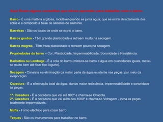 Aqui ficam alguns conselhos que deves aprender para trabalhar com o barro. Barro  - É uma matéria argilosa, moldável quando se junta água, que se extrai directamente dos solos e é composto à base de silicatos de alumínio. Barreiras  -  São os locais de onde se extrai o barro. Barros gordos  -  Têm grande plasticidade e retraem muito na secagem. Barros magros  -  Têm fraca plasticidade e retraem pouco na secagem. Propriedades do barro  – Cor; Plasticidade; Impermeabilidade, Sonoridade e Resistência. Barbotina ou Lambuge  -  É a cola do barro (mistura-se barro e água em quantidades iguais, mexe-se muito bem até ficar tipo iogurte). Secagem  -  Consiste na eliminação da maior parte da água existente nas peças, por meio da evaporação. Cozedura  -  É a eliminação total da água, dando maior resistência, impermeabilidade e sonoridade às peças. 1ª. Cozedura  -  É a cozedura que vai até 900º e chama-se Chacota. 2ª. Cozedura  -  É a cozedura que vai além dos 1000º e chama-se Vidragem - torna as peças totalmente impermeáveis. Mufla  -  Forno eléctrico para cozer barro. Teques  -  São os instrumentos para trabalhar no barro. 