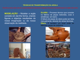 TÉCNICAS DE TRANSFORMAÇÃO DA ARGILA Durante as tuas aulas vais ter a oportunidade de desenvolver algumas técnicas de transformação da argila, tais como : MODELAÇÃO  – Modelar a argila consiste em dar-lhe forma, criando figuras e objectos resultantes da nossa imaginação ou da nossa observação da realidade. OLARIA  – Processo técnico que consiste no fabrico de peças redondas, ocas e simétricas  em barro.  A feitura de peças de olaria pode ser feita manualmente, através de várias técnicas. Olaria - É também um local onde se fabricam peças de cerâmica 