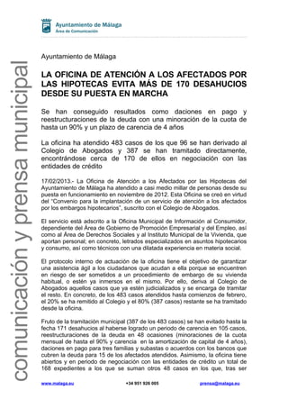 comunicación y prensa municipal

Ayuntamiento de Málaga

LA OFICINA DE ATENCIÓN A LOS AFECTADOS POR
LAS HIPOTECAS EVITA MÁS DE 170 DESAHUCIOS
DESDE SU PUESTA EN MARCHA
Se han conseguido resultados como daciones en pago y
reestructuraciones de la deuda con una minoración de la cuota de
hasta un 90% y un plazo de carencia de 4 años
La oficina ha atendido 483 casos de los que 96 se han derivado al
Colegio de Abogados y 387 se han tramitado directamente,
encontrándose cerca de 170 de ellos en negociación con las
entidades de crédito
17/02/2013.- La Oficina de Atención a los Afectados por las Hipotecas del
Ayuntamiento de Málaga ha atendido a casi medio millar de personas desde su
puesta en funcionamiento en noviembre de 2012. Esta Oficina se creó en virtud
del “Convenio para la implantación de un servicio de atención a los afectados
por los embargos hipotecarios”, suscrito con el Colegio de Abogados.
El servicio está adscrito a la Oficina Municipal de Información al Consumidor,
dependiente del Área de Gobierno de Promoción Empresarial y del Empleo, así
como al Área de Derechos Sociales y al Instituto Municipal de la Vivienda, que
aportan personal; en concreto, letrados especializados en asuntos hipotecarios
y consumo, así como técnicos con una dilatada experiencia en materia social.
El protocolo interno de actuación de la oficina tiene el objetivo de garantizar
una asistencia ágil a los ciudadanos que acudan a ella porque se encuentren
en riesgo de ser sometidos a un procedimiento de embargo de su vivienda
habitual, o estén ya inmersos en el mismo. Por ello, deriva al Colegio de
Abogados aquellos casos que ya estén judicializados y se encarga de tramitar
el resto. En concreto, de los 483 casos atendidos hasta comienzos de febrero,
el 20% se ha remitido al Colegio y el 80% (387 casos) restante se ha tramitado
desde la oficina.
Fruto de la tramitación municipal (387 de los 483 casos) se han evitado hasta la
fecha 171 desahucios al haberse logrado un periodo de carencia en 105 casos,
reestructuraciones de la deuda en 48 ocasiones (minoraciones de la cuota
mensual de hasta el 90% y carencia en la amortización de capital de 4 años),
daciones en pago para tres familias y subastas o acuerdos con los bancos que
cubren la deuda para 15 de los afectados atendidos. Asimismo, la oficina tiene
abiertos y en periodo de negociación con las entidades de crédito un total de
168 expedientes a los que se suman otros 48 casos en los que, tras ser
www.malaga.eu

+34 951 926 005

prensa@malaga.eu

 
