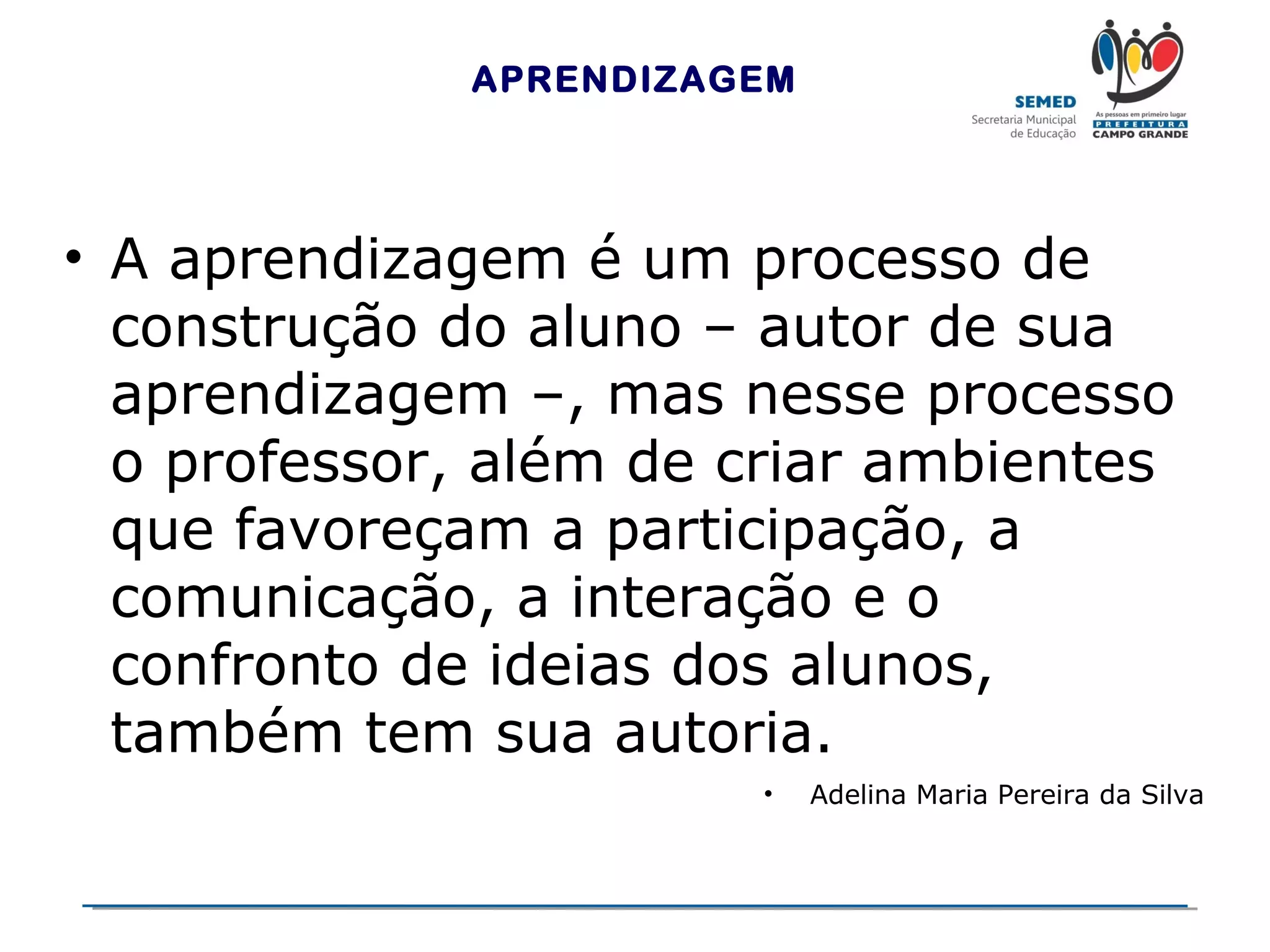 APRENDIZAGEM

• A aprendizagem é um processo de
construção do aluno – autor de sua
aprendizagem –, mas nesse processo
o professor, além de criar ambientes
que favoreçam a participação, a
comunicação, a interação e o
confronto de ideias dos alunos,
também tem sua autoria.
•

Adelina Maria Pereira da Silva

 