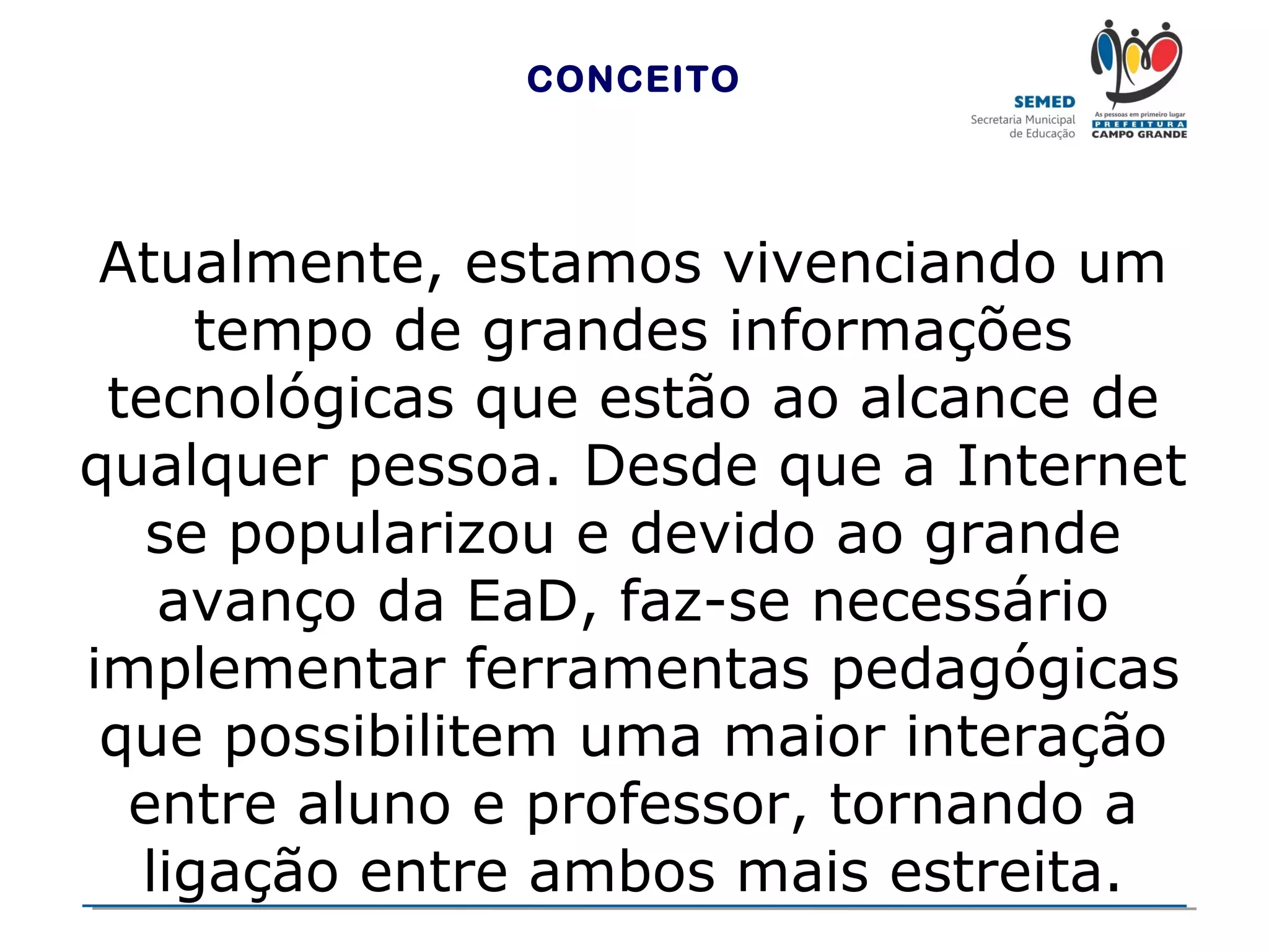 CONCEITO

Atualmente, estamos vivenciando um
tempo de grandes informações
tecnológicas que estão ao alcance de
qualquer pessoa. Desde que a Internet
se popularizou e devido ao grande
avanço da EaD, faz-se necessário
implementar ferramentas pedagógicas
que possibilitem uma maior interação
entre aluno e professor, tornando a
ligação entre ambos mais estreita.

 