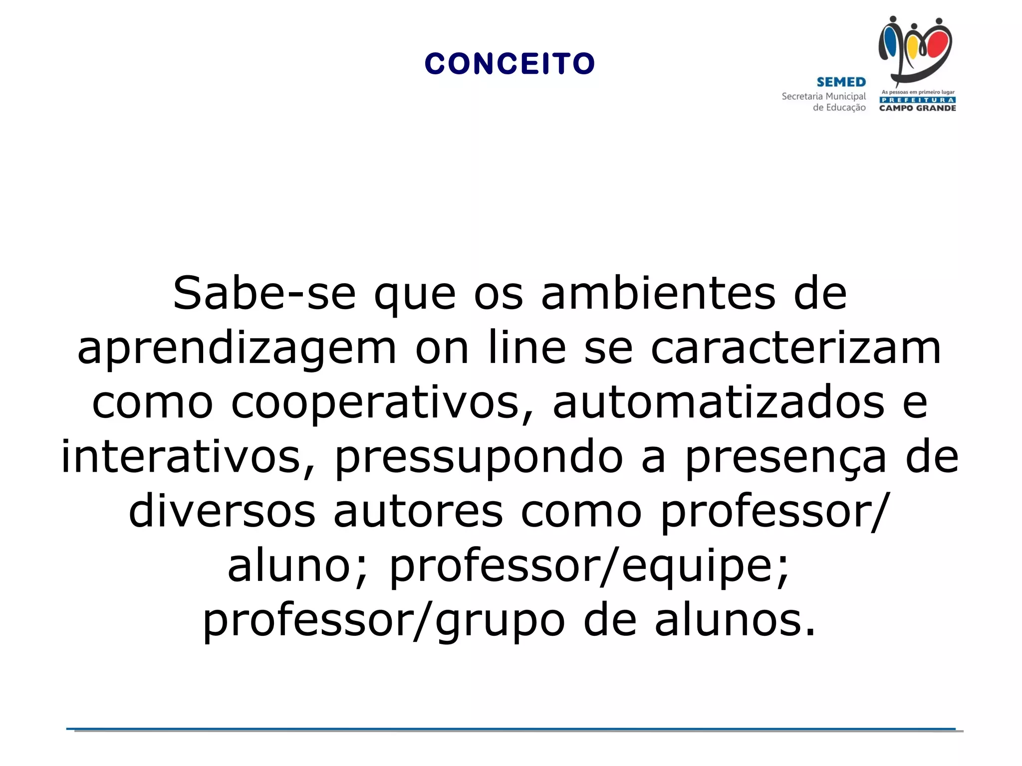 CONCEITO

Sabe-se que os ambientes de
aprendizagem on line se caracterizam
como cooperativos, automatizados e
interativos, pressupondo a presença de
diversos autores como professor/
aluno; professor/equipe;
professor/grupo de alunos.

 