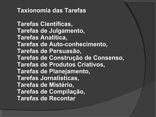 Taxionomia das Tarefas  Tarefas Científicas,  Tarefas de Julgamento, Tarefas Analítica,  Tarefas de Auto-conhecimento,   Tarefas de Persuasão,  Tarefas de Construção de Consenso, Tarefas de Produtos Criativos,  Tarefas de Planejamento,  Tarefas Jornalísticas,  Tarefas de Mistério,  Tarefas de Compilação, Tarefas de Recontar 