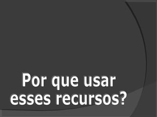 Por que usar  esses recursos? 