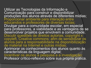 Utilizar as Tecnologias da Informação e Comunicação para construir e disponibilizar produções dos alunos através de diferentes mídias;  Proporcionar ambiente para interação entre educandos e professores de diversas locias;  Divulgar para a comunidade escolar, em especial para professores, a viabilidade e as vantagens de se desenvolver projetos que envolvem a comunidade; Discutir questões de direitos autorias, copyright x copyleft, Creative commons; afim de sensibilizar os alunos para a responsabilidade na disponibilização de material na Internet e outras mídias;  Aprimorar os conhecimentos dos alunos quanto às características da linguagem digital; Incentivar os alunos a pesquisa e a investigação;  Professor crítico-reflexivo sobre sua própria prática. 