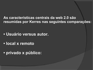 As características centrais da web 2.0 são resumidas por Kerres nas seguintes comparações: •  Usuário versus autor.  •  local x remoto •  privado x público: 