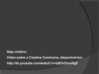 Seja criativo: Vídeo sobre a Creative Commons, disponível em: http://br.youtube.com/watch?v=izSOrOmxRgE 
