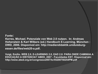 Fonte : Kerres, Michael. Potenziale von Web 2.0 nutzen.  In: Andreas Hohenstein & Karl Wilbers (ed.) Handbuch E-Learning, München : DWD, 2006. Disponível em: http://mediendidaktik.uniduisburg- essen.de/files/web20-a.pdf .  Voigt, Emílio. WEB 2.0, E-LEARNING 2.0, EAD 2.0: PARA ONDE CAMINHA A EDUCAÇÃO A DISTÂNCIA? ABED, 2007 - Faculdades EST. Disponível em: http://www.abed.org.br/congresso2007/tc/55200750254PM.pdf 