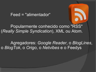 Feed = "alimentador“ Popularmente conhecido como "RSS" ( Really Simple Syndication ), XML ou Atom.  Agregadores:  Google Reader , o  BlogLines , o  BlogTok , o  Origo , o  Netvibes  e o Feedys 