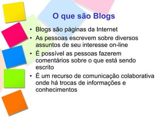 O que são Blogs Blogs são páginas da Internet  As pessoas escrevem sobre diversos assuntos de seu interesse on-line É possível as pessoas fazerem comentários sobre o que está sendo escrito É um recurso de comunicação colaborativa onde há trocas de informações e conhecimentos 