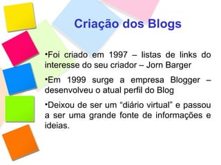 Criação dos Blogs Foi criado em 1997 – listas de links do interesse do seu criador – Jorn Barger Em 1999 surge a empresa Blogger – desenvolveu o atual perfil do Blog Deixou de ser um “diário virtual” e passou a ser uma grande fonte de informações e ideias. 