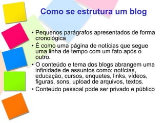Como se estrutura um blog Pequenos parágrafos apresentados de forma cronológica É como uma página de notícias que segue uma linha de tempo com um fato após o outro.  O conteúdo e tema dos blogs abrangem uma infinidade de assuntos como: notícias, educação, cursos, enquetes, links, vídeos, figuras, sons, upload de arquivos, textos.  Conteúdo pessoal pode ser privado e público 
