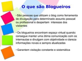 O que são Blogueiros São pessoas que utilizam o blog como ferramenta de divulgação para determinado assunto pessoal ou profissional e despertam  interesse dos visitantes Os blogueiros encontram espaço virtual quando: consegue manter uma ótima comunicação com os internautas e divulgam com objetividade e clareza informações novas e sempre atualizadas Garantem visitação constante e sistemática 