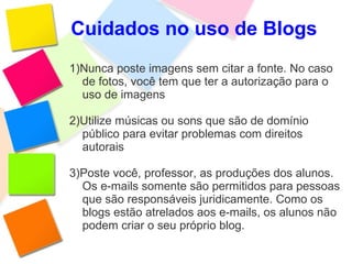 Cuidados no uso de Blogs 1)Nunca poste imagens sem citar a fonte. No caso de fotos, você tem que ter a autorização para o uso de imagens 2)Utilize músicas ou sons que são de domínio público para evitar problemas com direitos autorais 3)Poste você, professor, as produções dos alunos. Os e-mails somente são permitidos para pessoas que são responsáveis juridicamente. Como os blogs estão atrelados aos e-mails, os alunos não podem criar o seu próprio blog. 