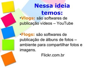 Nessa ideia temos: Vlogs:   são softwares de publicação vídeos – YouTube Flogs:   são softwares de publicação de álbuns de fotos – ambiente para compartilhar fotos e imagens. Flickr.com.br 