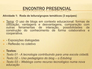 ENCONTRO PRESENCIAL
Atividade 1: Roda de leitura/grupos temáticos (3 equipes)
 Tema: O uso de blogs em contexto educacional: formas de
utilização, vantagens e desvantagens, comparação com
outras ferramentas de interação, possibilidades de
construção do conhecimento de forma colaborativa e
cooperativa.
 - Exposições dialogadas
 - Reflexão no coletivo
 Textos:
 Texto 01 - A tecnologia contribuindo para uma escola cidadã.
 Texto 02 – Uso pedagógico do blog – o Edublog
 Texto 03 – Weblogs como recurso tecnológico numa nova
educação
 