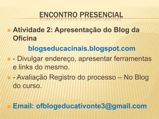 ENCONTRO PRESENCIAL
 Atividade 2: Apresentação do Blog da
Oficina
blogseducacinais.blogspot.com
 - Divulgar endereço, apresentar ferramentas
e links do mesmo.
 - Avaliação Registro do processo – No Blog
do curso.
 Email: ofblogeducativonte3@gmail.com
 