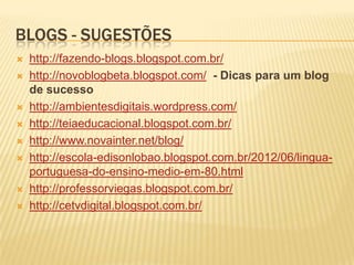 BLOGS - SUGESTÕES
 http://fazendo-blogs.blogspot.com.br/
 http://novoblogbeta.blogspot.com/ - Dicas para um blog
de sucesso
 http://ambientesdigitais.wordpress.com/
 http://teiaeducacional.blogspot.com.br/
 http://www.novainter.net/blog/
 http://escola-edisonlobao.blogspot.com.br/2012/06/lingua-
portuguesa-do-ensino-medio-em-80.html
 http://professorviegas.blogspot.com.br/
 http://cetvdigital.blogspot.com.br/
 
