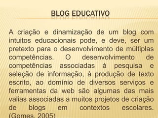 BLOG EDUCATIVO
A criação e dinamização de um blog com
intuitos educacionais pode, e deve, ser um
pretexto para o desenvolvimento de múltiplas
competências. O desenvolvimento de
competências associadas à pesquisa e
seleção de informação, à produção de texto
escrito, ao domínio de diversos serviços e
ferramentas da web são algumas das mais
valias associadas a muitos projetos de criação
de blogs em contextos escolares.
 