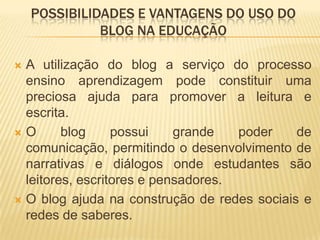 POSSIBILIDADES E VANTAGENS DO USO DO
BLOG NA EDUCAÇÃO
 A utilização do blog a serviço do processo
ensino aprendizagem pode constituir uma
preciosa ajuda para promover a leitura e
escrita.
 O blog possui grande poder de
comunicação, permitindo o desenvolvimento de
narrativas e diálogos onde estudantes são
leitores, escritores e pensadores.
 O blog ajuda na construção de redes sociais e
redes de saberes.
 