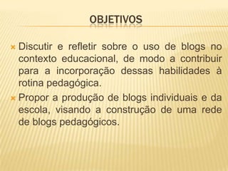 OBJETIVOS
 Discutir e refletir sobre o uso de blogs no
contexto educacional, de modo a contribuir
para a incorporação dessas habilidades à
rotina pedagógica.
 Propor a produção de blogs individuais e da
escola, visando a construção de uma rede
de blogs pedagógicos.
 