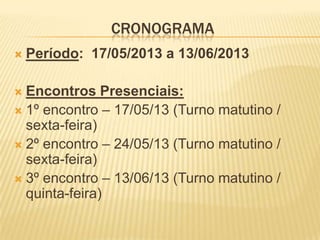 CRONOGRAMA
 Período: 17/05/2013 a 13/06/2013
 Encontros Presenciais:
 1º encontro – 17/05/13 (Turno matutino /
sexta-feira)
 2º encontro – 24/05/13 (Turno matutino /
sexta-feira)
 3º encontro – 13/06/13 (Turno matutino /
quinta-feira)
 