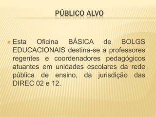 PÚBLICO ALVO
 Esta Oficina BÁSICA de BOLGS
EDUCACIONAIS destina-se a professores
regentes e coordenadores pedagógicos
atuantes em unidades escolares da rede
pública de ensino, da jurisdição das
DIREC 02 e 12.
 