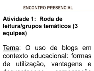 ENCONTRO PRESENCIAL
Atividade 1: Roda de
leitura/grupos temáticos (3
equipes)
Tema: O uso de blogs em
contexto educacional: formas
de utilização, vantagens e
 