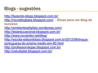 Blogs - sugestões
http://fazendo-blogs.blogspot.com.br/
http://novoblogbeta.blogspot.com/ - Dicas para um blog de
sucesso
http://ambientesdigitais.wordpress.com/
http://teiaeducacional.blogspot.com.br/
http://www.novainter.net/blog/
http://escola-edisonlobao.blogspot.com.br/2012/06/lingua-
portuguesa-do-ensino-medio-em-80.html
http://professorviegas.blogspot.com.br/
http://cetvdigital.blogspot.com.br/
 