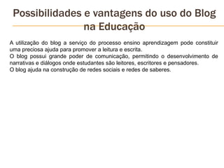 Possibilidades e vantagens do uso do Blog
na Educação
A utilização do blog a serviço do processo ensino aprendizagem pode constituir
uma preciosa ajuda para promover a leitura e escrita.
O blog possui grande poder de comunicação, permitindo o desenvolvimento de
narrativas e diálogos onde estudantes são leitores, escritores e pensadores.
O blog ajuda na construção de redes sociais e redes de saberes.
 