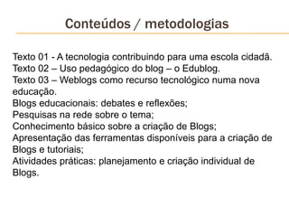 Conteúdos / metodologias
Texto 01 - A tecnologia contribuindo para uma escola cidadã.
Texto 02 – Uso pedagógico do blog – o Edublog.
Texto 03 – Weblogs como recurso tecnológico numa nova
educação.
Blogs educacionais: debates e reflexões;
Pesquisas na rede sobre o tema;
Conhecimento básico sobre a criação de Blogs;
Apresentação das ferramentas disponíveis para a criação de
Blogs e tutoriais;
Atividades práticas: planejamento e criação individual de
Blogs.
 