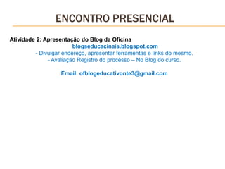 ENCONTRO PRESENCIAL
Atividade 2: Apresentação do Blog da Oficina
blogseducacinais.blogspot.com
- Divulgar endereço, apresentar ferramentas e links do mesmo.
- Avaliação Registro do processo – No Blog do curso.
Email: ofblogeducativonte3@gmail.com
 