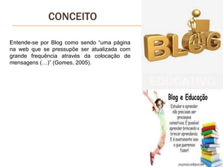 CONCEITO
Entende-se por Blog como sendo “uma página
na web que se pressupõe ser atualizada com
grande frequência através da colocação de
mensagens (…)” (Gomes, 2005).
EDUCATIVO
 