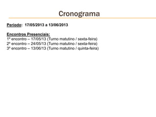 Cronograma
Período: 17/05/2013 a 13/06/2013
Encontros Presenciais:
1º encontro – 17/05/13 (Turno matutino / sexta-feira)
2º encontro – 24/05/13 (Turno matutino / sexta-feira)
3º encontro – 13/06/13 (Turno matutino / quinta-feira)
 