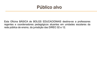 Público alvo
Esta Oficina BÁSICA de BOLGS EDUCACIONAIS destina-se a professores
regentes e coordenadores pedagógicos atuantes em unidades escolares da
rede pública de ensino, da jurisdição das DIREC 02 e 12.
 
