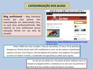 CATEGORIZAÇÃO DOS BLOGS
Blog profissional – Blog individual
escrito por uma pessoa com
especialização em determinada área,
na qual atua profissionalmente, Não
importa se esse profissional possui
educação formal em sua área de
atuação.
Disponível em: <http://blogdojuca.uol.com.br/>Acesso
em 26.jun.2013
 