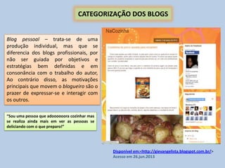CATEGORIZAÇÃO DOS BLOGS
“Sou uma pessoa que adoooooora cozinhar mas
se realiza ainda mais em ver as pessoas se
deliciando com o que preparo!”
Blog pessoal – trata-se de uma
produção individual, mas que se
diferencia dos blogs profissionais, por
não ser guiada por objetivos e
estratégias bem definidas e em
consonância com o trabalho do autor,
Ao contrário disso, as motivações
principais que movem o blogueiro são o
prazer de expressar-se e interagir com
os outros.
Disponível em:<http://gievangelista.blogspot.com.br/>
Acesso em 26.jun.2013
 